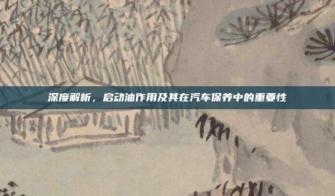 深度解析，启动油作用及其在汽车保养中的重要性