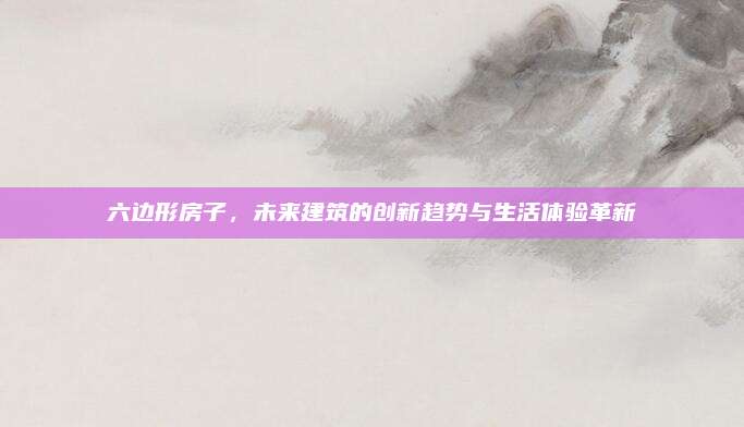 六边形房子，未来建筑的创新趋势与生活体验革新