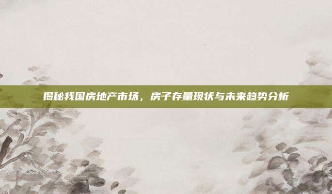 揭秘我国房地产市场，房子存量现状与未来趋势分析
