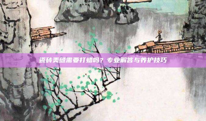 瓷砖美缝需要打蜡吗？专业解答与养护技巧