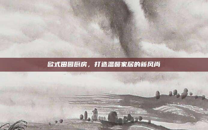 欧式田园厨房，打造温馨家居的新风尚