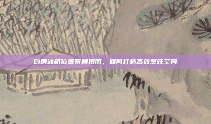 厨房冰箱位置布局指南，如何打造高效烹饪空间