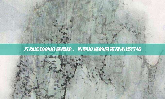 天然琥珀的价格揭秘，影响价格的因素及市场行情