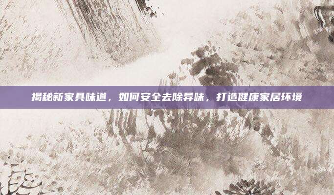 揭秘新家具味道，如何安全去除异味，打造健康家居环境