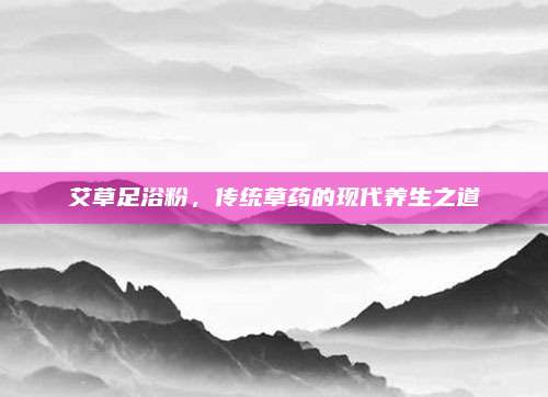 艾草足浴粉，传统草药的现代养生之道