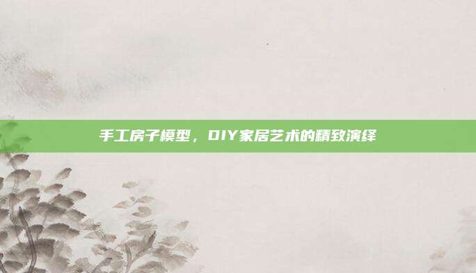 手工房子模型，DIY家居艺术的精致演绎