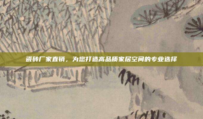 瓷砖厂家直销，为您打造高品质家居空间的专业选择