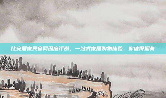 比安居家具官网深度评测，一站式家居购物体验，你值得拥有