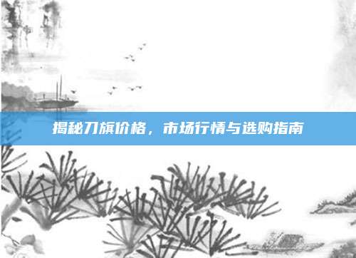 揭秘刀旗价格，市场行情与选购指南