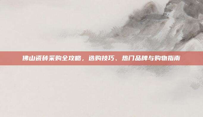 佛山瓷砖采购全攻略，选购技巧、热门品牌与购物指南