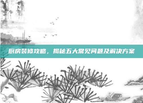 厨房装修攻略，揭秘五大常见问题及解决方案
