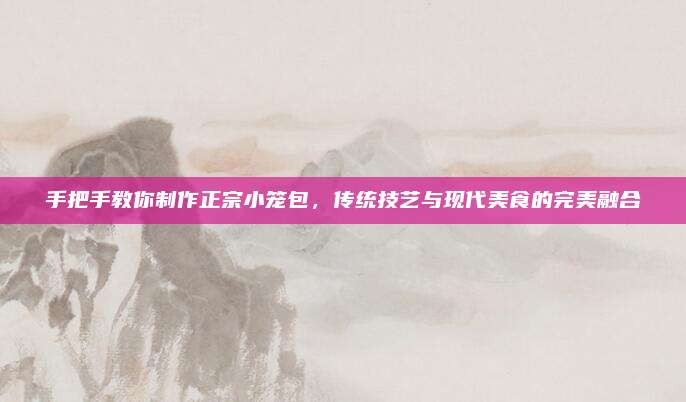 手把手教你制作正宗小笼包，传统技艺与现代美食的完美融合