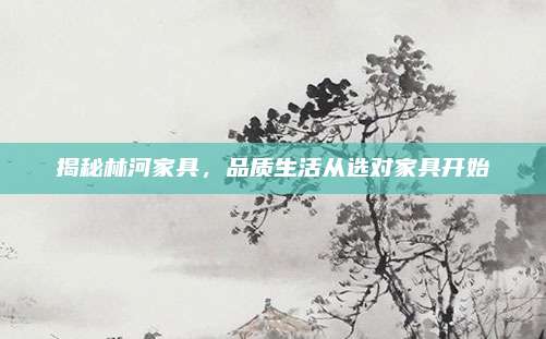 揭秘林河家具，品质生活从选对家具开始