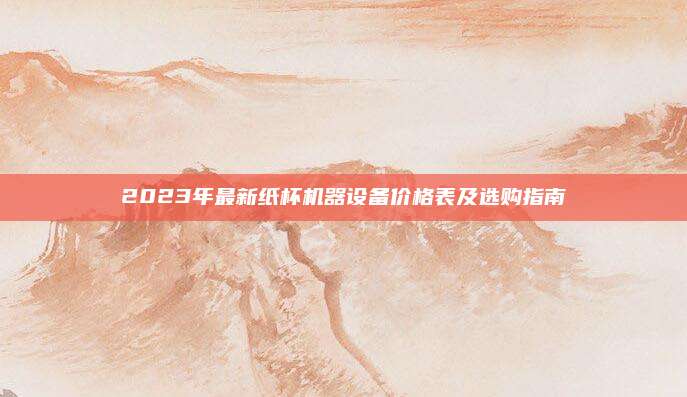 2023年最新纸杯机器设备价格表及选购指南