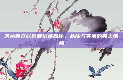 鸿福吉祥居瓷砖价格揭秘，品质与实惠的完美结合