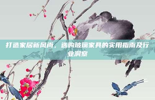 打造家居新风尚，选购玻璃家具的实用指南及行业洞察