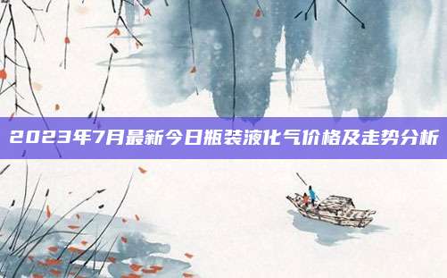 2023年7月最新今日瓶装液化气价格及走势分析