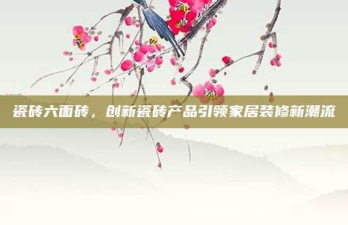 瓷砖六面砖，创新瓷砖产品引领家居装修新潮流