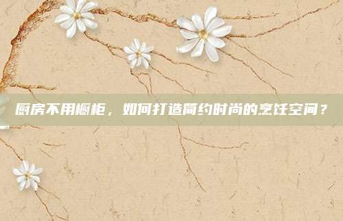 厨房不用橱柜，如何打造简约时尚的烹饪空间？