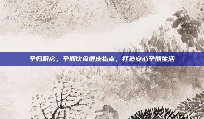 孕妇厨房，孕期饮食健康指南，打造安心孕期生活
