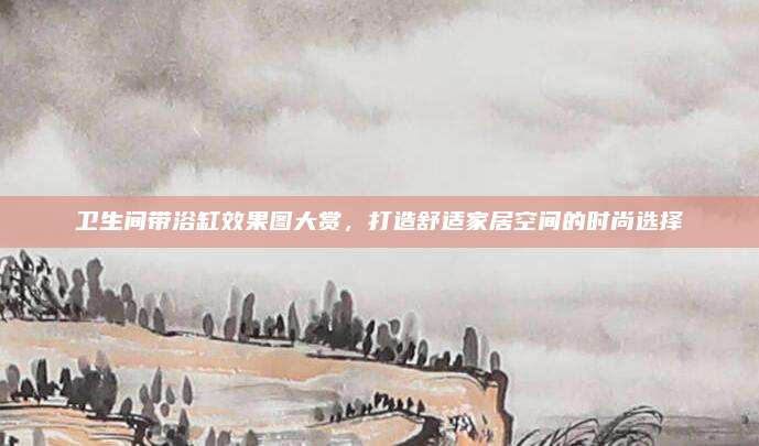 卫生间带浴缸效果图大赏，打造舒适家居空间的时尚选择