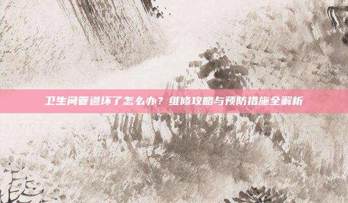卫生间管道坏了怎么办？维修攻略与预防措施全解析