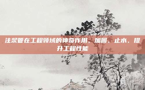 注浆管在工程领域的神奇作用，加固、止水、提升工程性能