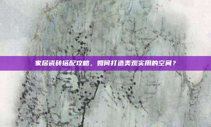 家居瓷砖搭配攻略，如何打造美观实用的空间？