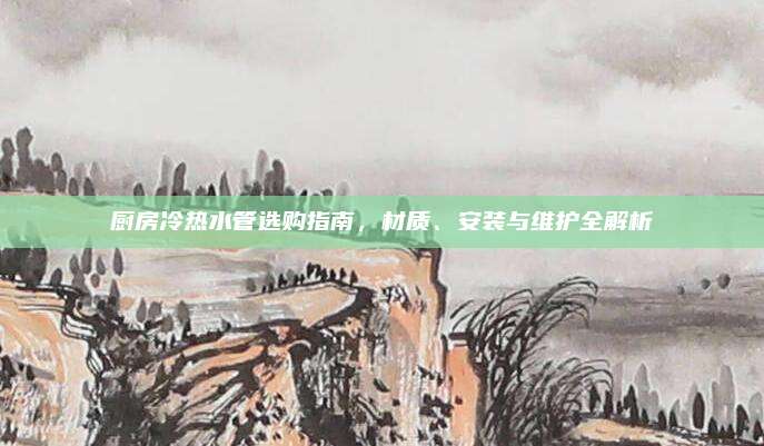 厨房冷热水管选购指南，材质、安装与维护全解析