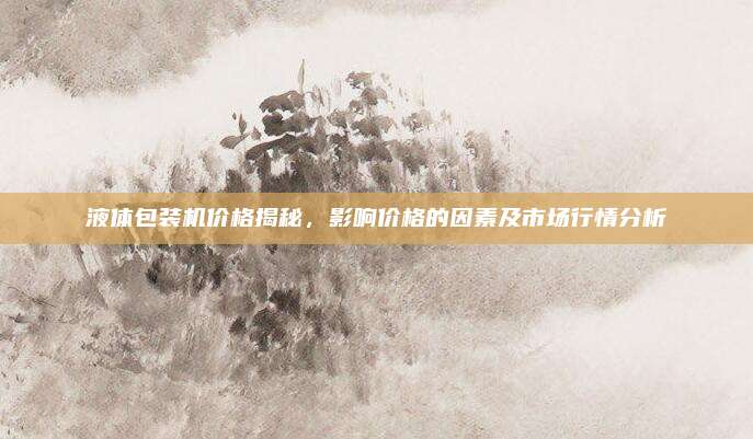 液体包装机价格揭秘，影响价格的因素及市场行情分析