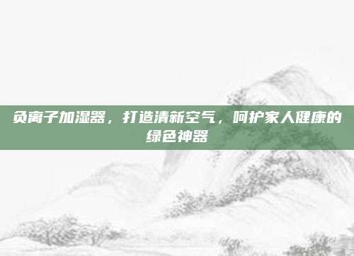 负离子加湿器，打造清新空气，呵护家人健康的绿色神器