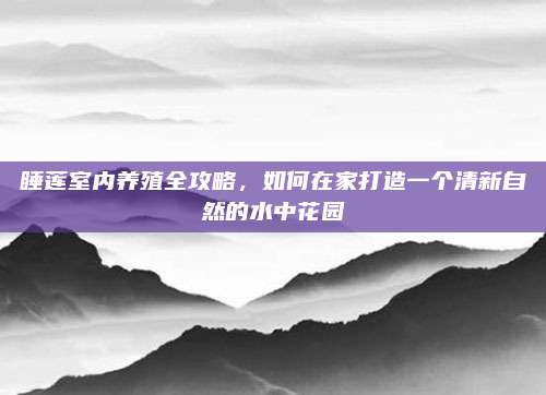 睡莲室内养殖全攻略，如何在家打造一个清新自然的水中花园