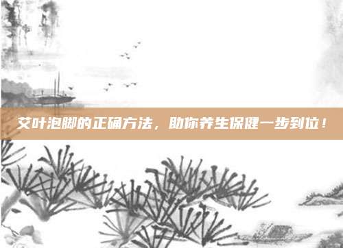 艾叶泡脚的正确方法，助你养生保健一步到位！