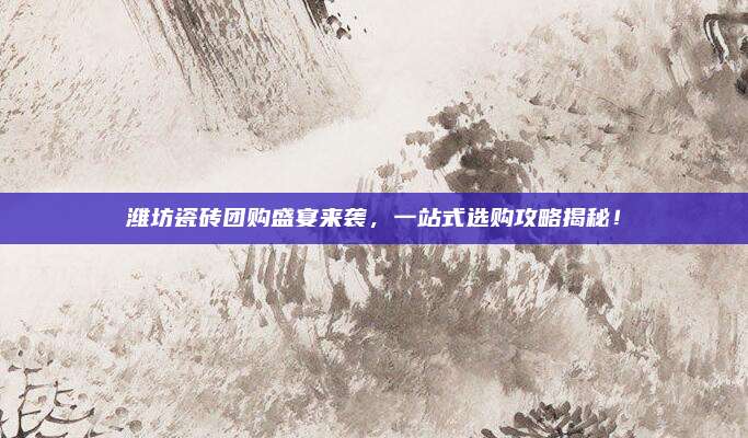 潍坊瓷砖团购盛宴来袭，一站式选购攻略揭秘！