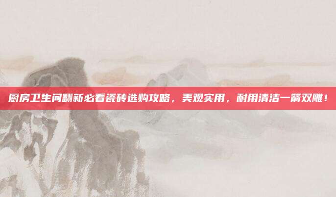 厨房卫生间翻新必看瓷砖选购攻略，美观实用，耐用清洁一箭双雕！
