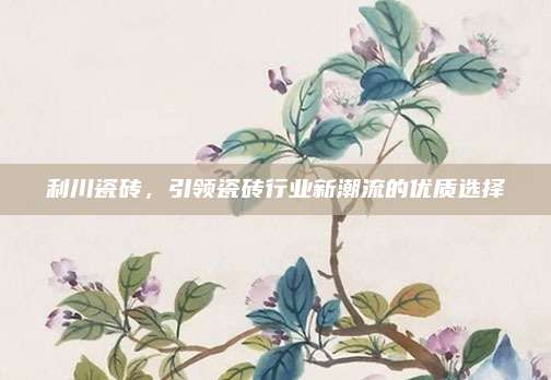 利川瓷砖，引领瓷砖行业新潮流的优质选择