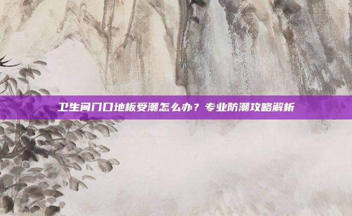 卫生间门口地板受潮怎么办？专业防潮攻略解析