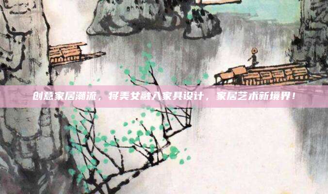 创意家居潮流，将美女融入家具设计，家居艺术新境界！