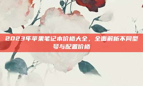 2023年苹果笔记本价格大全，全面解析不同型号与配置价格