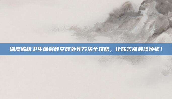 深度解析卫生间瓷砖空鼓处理方法全攻略，让你告别装修烦恼！