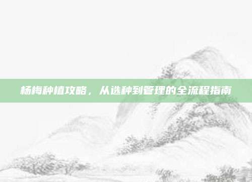 杨梅种植攻略，从选种到管理的全流程指南