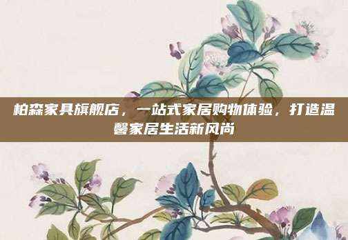 柏森家具旗舰店，一站式家居购物体验，打造温馨家居生活新风尚