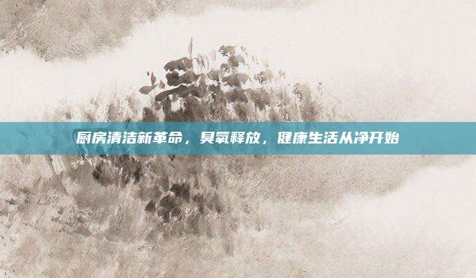 厨房清洁新革命，臭氧释放，健康生活从净开始