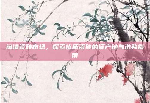 闽清瓷砖市场，探索优质瓷砖的源产地与选购指南
