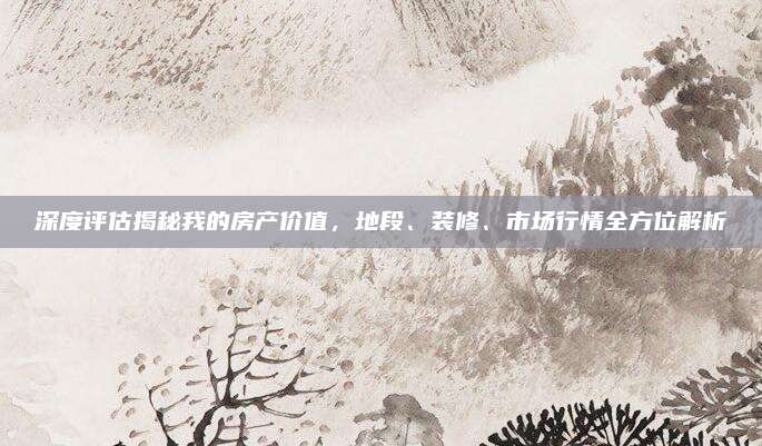 深度评估揭秘我的房产价值，地段、装修、市场行情全方位解析