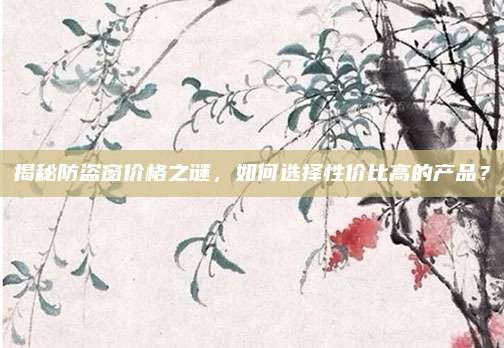 揭秘防盗窗价格之谜，如何选择性价比高的产品？