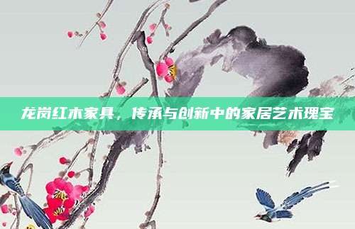 龙岗红木家具，传承与创新中的家居艺术瑰宝