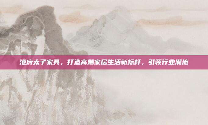 港府太子家具，打造高端家居生活新标杆，引领行业潮流