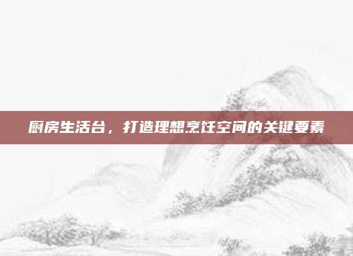 厨房生活台，打造理想烹饪空间的关键要素