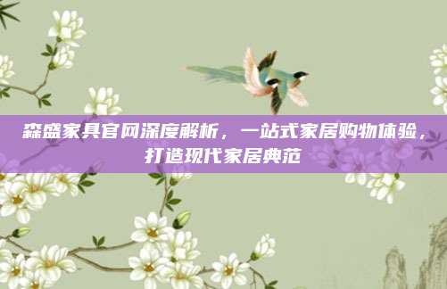 森盛家具官网深度解析，一站式家居购物体验，打造现代家居典范
